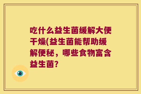吃什么益生菌缓解大便干燥(益生菌能帮助缓解,哪些食物富含益生菌? 吃什么益生菌缓解大便干燥(益生菌能帮助缓解,哪些食物富含益生菌?