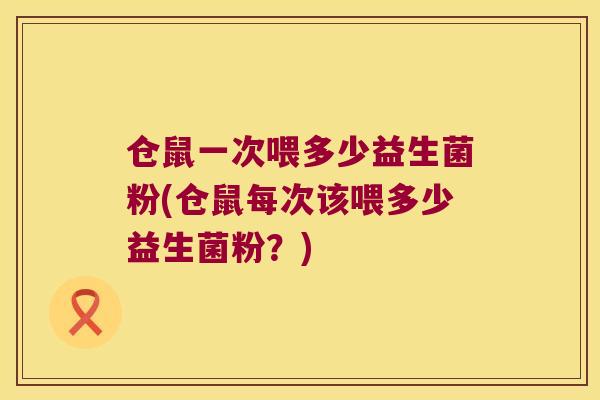 仓鼠一次喂多少益生菌粉(仓鼠每次该喂多少益生菌粉？)
