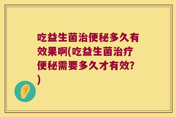 吃益生菌治便秘多久有效果啊(吃益生菌治疗便秘需要多久才有效？)