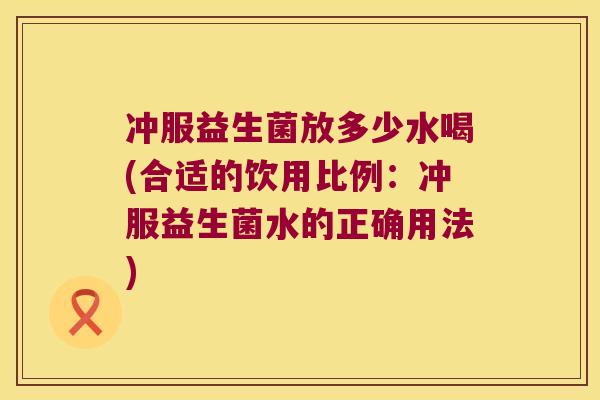 冲服益生菌放多少水喝(合适的饮用比例：冲服益生菌水的正确用法)