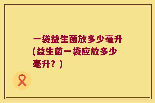 一袋益生菌放多少毫升(益生菌一袋应放多少毫升？)