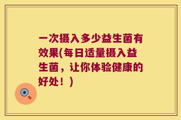 一次摄入多少益生菌有效果(每日适量摄入益生菌，让你体验健康的好处！)