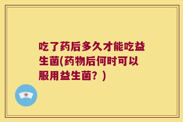 吃了药后多久才能吃益生菌(药物后何时可以服用益生菌？)