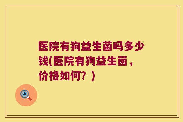 医院有狗益生菌吗多少钱(医院有狗益生菌,价格如何?) 医院有狗益生菌吗多少钱(医院有狗益生菌,价格如何?)