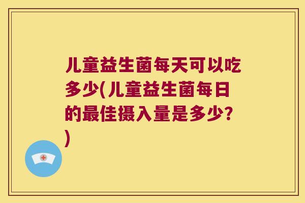 儿童益生菌每天可以吃多少(儿童益生菌每日的最佳摄入量是多少？)