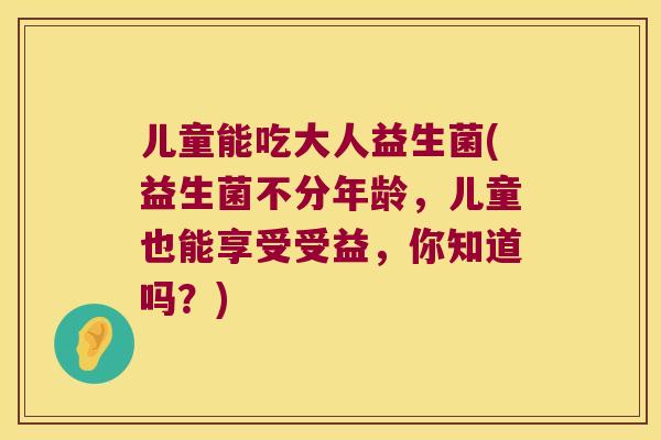 儿童能吃大人益生菌(益生菌不分年龄，儿童也能享受受益，你知道吗？)