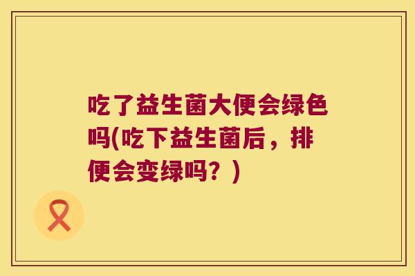 吃了益生菌大便会绿色吗(吃下益生菌后，排便会变绿吗？)