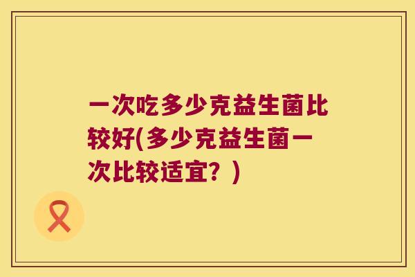 一次吃多少克益生菌比较好(多少克益生菌一次比较适宜？)