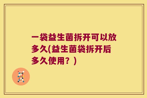 一袋益生菌拆开可以放多久(益生菌袋拆开后多久使用？)