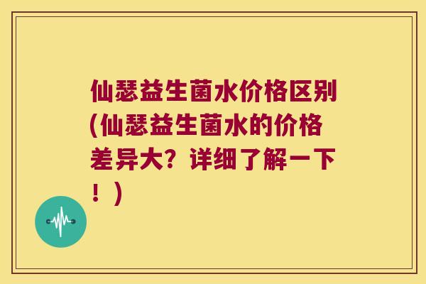 仙瑟益生菌水价格区别(仙瑟益生菌水的价格差异大？详细了解一下！)