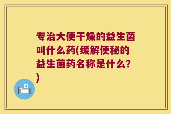 专治大便干燥的益生菌叫什么药(缓解便秘的益生菌药名称是什么？)