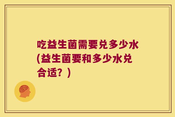 吃益生菌需要兑多少水(益生菌要和多少水兑合适？)