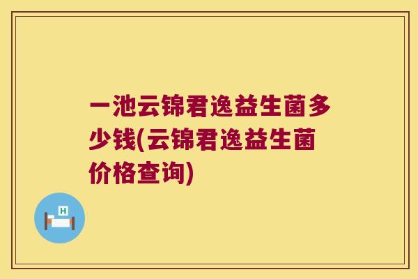 一池云锦君逸益生菌多少钱(云锦君逸益生菌价格查询) 一池云锦君逸益生菌多少钱(云锦君逸益生菌价格查询)