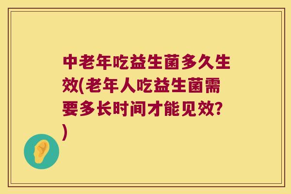 中老年吃益生菌多久生效(老年人吃益生菌需要多长时间才能见效？)