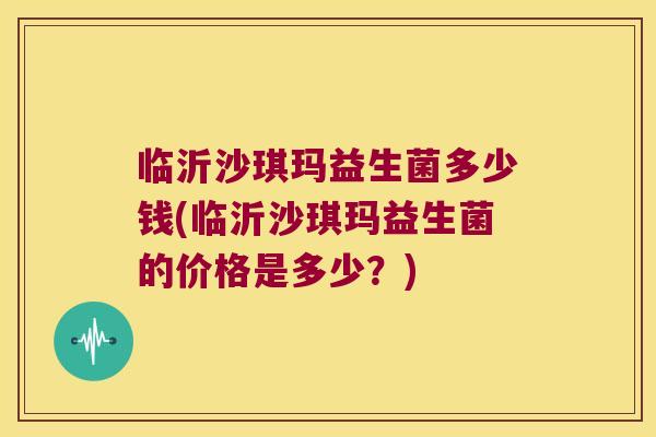 临沂沙琪玛益生菌多少钱(临沂沙琪玛益生菌的价格是多少？)