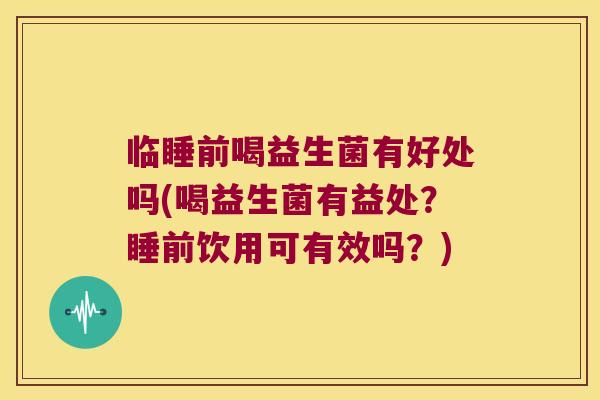临睡前喝益生菌有好处吗(喝益生菌有益处？睡前饮用可有效吗？)