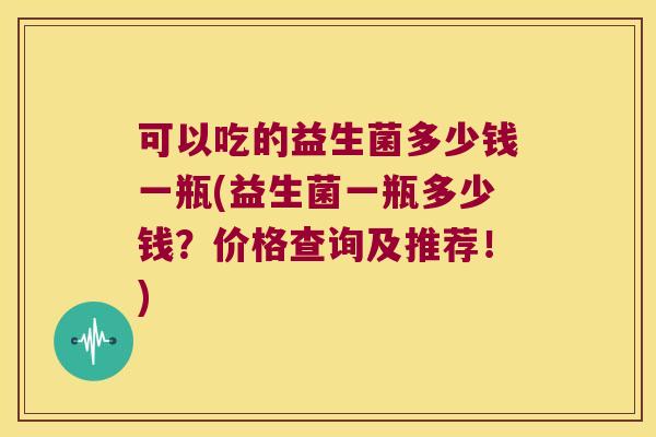 可以吃的益生菌多少钱一瓶(益生菌一瓶多少钱？价格查询及推荐！)