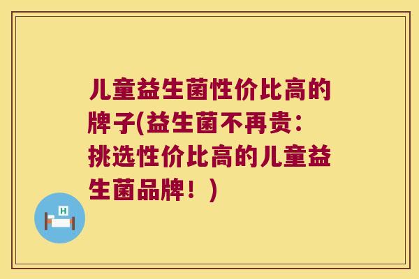 儿童益生菌性价比高的牌子(益生菌不再贵:挑选性价比高的儿童益生菌品牌!) 儿童益生菌性价比高的牌子(益生菌不再贵:挑选性价比高的儿童益生菌品牌!)