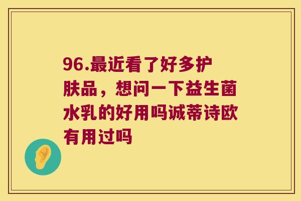 96.近看了好多护肤品，想问一下益生菌水乳的好用吗诚蒂诗欧有用过吗