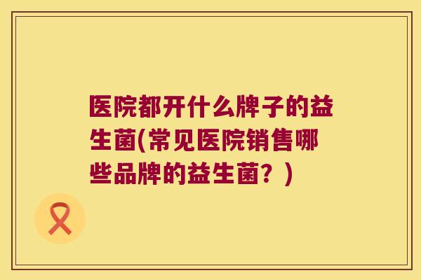 医院都开什么牌子的益生菌(常见医院销售哪些品牌的益生菌？)