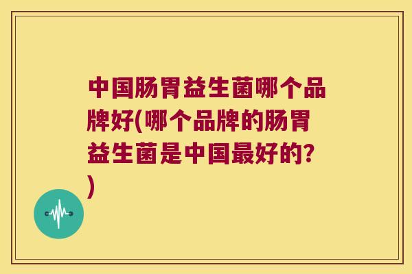 中国肠胃益生菌哪个品牌好(哪个品牌的肠胃益生菌是中国好的?) 中国肠胃益生菌哪个品牌好(哪个品牌的肠胃益生菌是中国好的?)