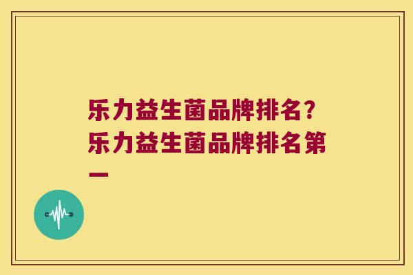 乐力益生菌品牌排名？乐力益生菌品牌排名第一