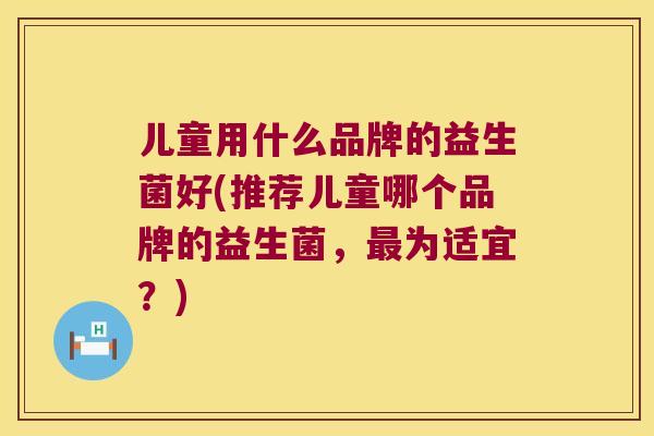 儿童用什么品牌的益生菌好(推荐儿童哪个品牌的益生菌，为适宜？)