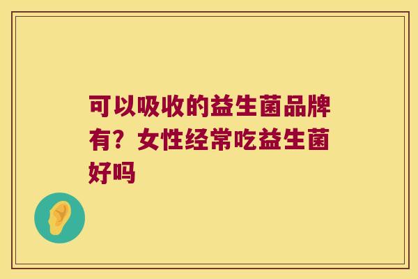 可以吸收的益生菌品牌有?女性经常吃益生菌好吗 可以吸收的益生菌品牌有?女性经常吃益生菌好吗