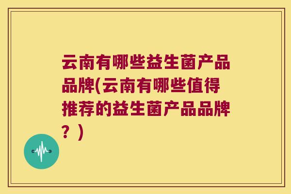 云南有哪些益生菌产品品牌(云南有哪些值得推荐的益生菌产品品牌？)