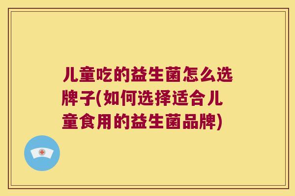 儿童吃的益生菌怎么选牌子(如何选择适合儿童食用的益生菌品牌)