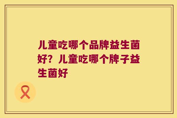 儿童吃哪个品牌益生菌好？儿童吃哪个牌子益生菌好