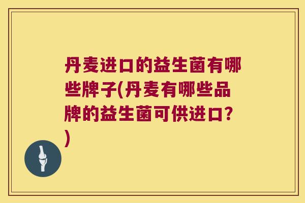 丹麦进口的益生菌有哪些牌子(丹麦有哪些品牌的益生菌可供进口?) 丹麦进口的益生菌有哪些牌子(丹麦有哪些品牌的益生菌可供进口?)