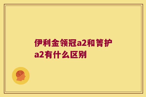 伊利金领冠a2和箐护a2有什么区别 伊利金领冠a2和箐护a2有什么区别
