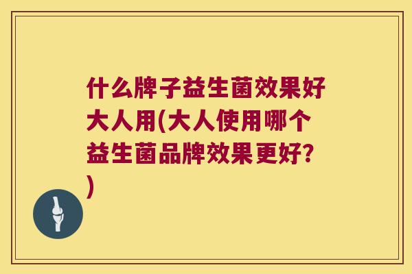 什么牌子益生菌效果好大人用(大人使用哪个益生菌品牌效果更好？)