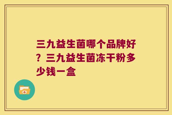 三九益生菌哪个品牌好？三九益生菌冻干粉多少钱一盒