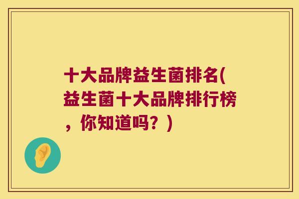 十大品牌益生菌排名(益生菌十大品牌排行榜,你知道吗?) 十大品牌益生菌排名(益生菌十大品牌排行榜,你知道吗?)