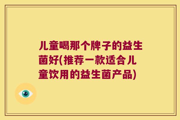 儿童喝那个牌子的益生菌好(推荐一款适合儿童饮用的益生菌产品) 儿童喝那个牌子的益生菌好(推荐一款适合儿童饮用的益生菌产品)