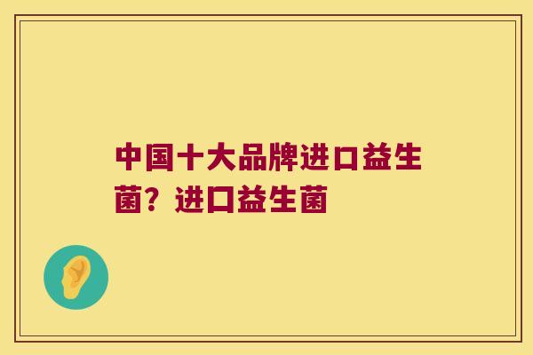 中国十大品牌进口益生菌？进囗益生菌