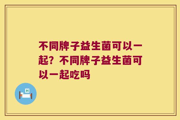 不同牌子益生菌可以一起?不同牌子益生菌可以一起吃吗 不同牌子益生菌可以一起?不同牌子益生菌可以一起吃吗