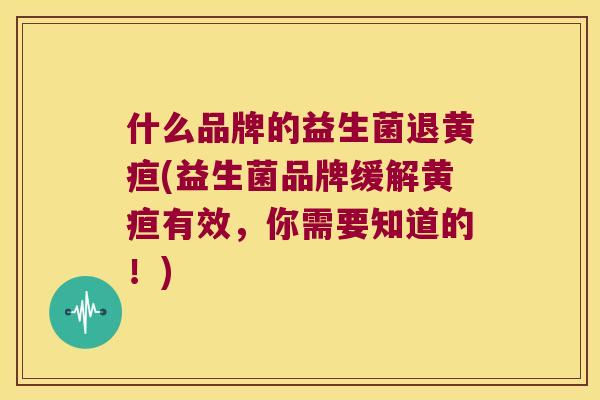 什么品牌的益生菌退黄疸(益生菌品牌缓解黄疸有效，你需要知道的！)