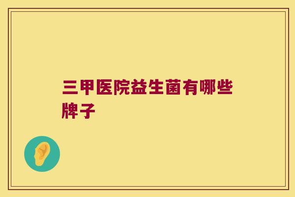 三甲医院益生菌有哪些牌子 三甲医院益生菌有哪些牌子