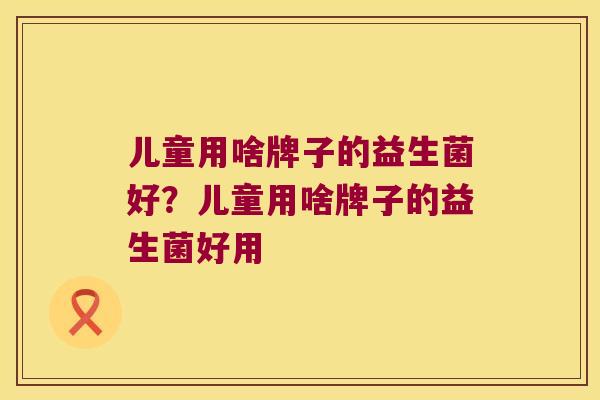 儿童用啥牌子的益生菌好？儿童用啥牌子的益生菌好用