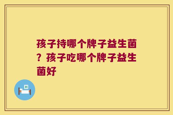 孩子持哪个牌子益生菌?孩子吃哪个牌子益生菌好 孩子持哪个牌子益生菌?孩子吃哪个牌子益生菌好