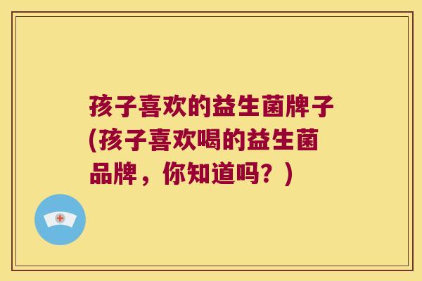 孩子喜欢的益生菌牌子(孩子喜欢喝的益生菌品牌,你知道吗?) 孩子喜欢的益生菌牌子(孩子喜欢喝的益生菌品牌,你知道吗?)