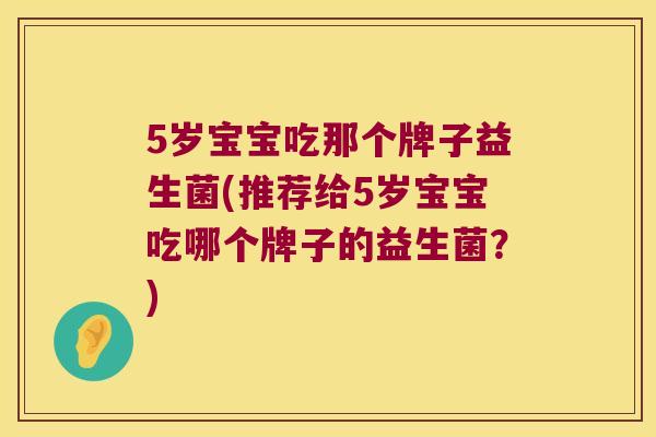 5岁宝宝吃那个牌子益生菌(推荐给5岁宝宝吃哪个牌子的益生菌？)
