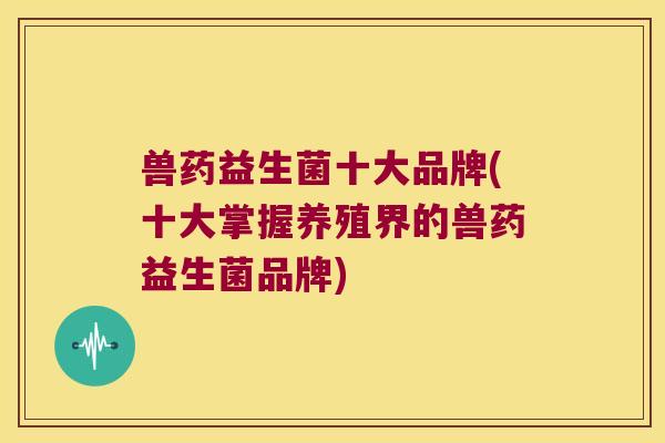 兽药益生菌十大品牌(十大掌握养殖界的兽药益生菌品牌)