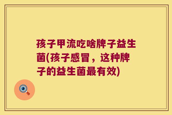 孩子甲流吃啥牌子益生菌(孩子,这种牌子的益生菌有效) 孩子甲流吃啥牌子益生菌(孩子,这种牌子的益生菌有效)