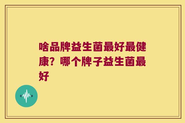 啥品牌益生菌最好最健康？哪个牌子益生菌最好