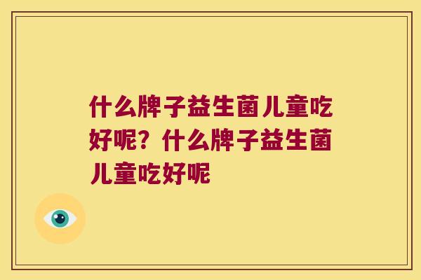 什么牌子益生菌儿童吃好呢?什么牌子益生菌儿童吃好呢 什么牌子益生菌儿童吃好呢?什么牌子益生菌儿童吃好呢