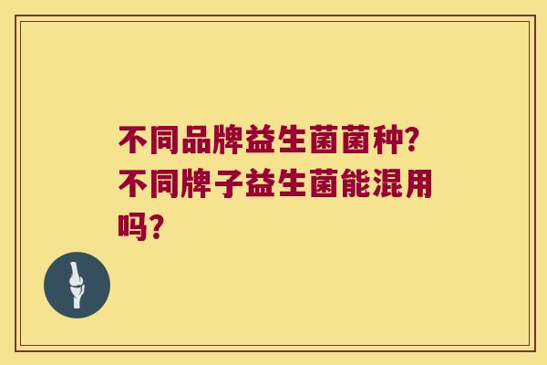 不同品牌益生菌菌种?不同牌子益生菌能混用吗? 不同品牌益生菌菌种?不同牌子益生菌能混用吗?